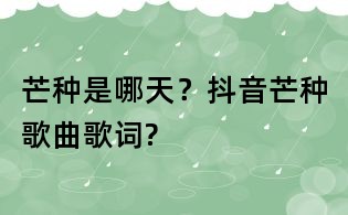芒種是哪天？抖音芒種歌曲歌詞?