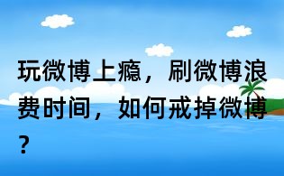 玩微博上癮,刷微博浪費時間,如何戒掉微博?