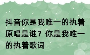 抖音你是我唯一的執著原唱是誰？你是我唯一的執著歌詞