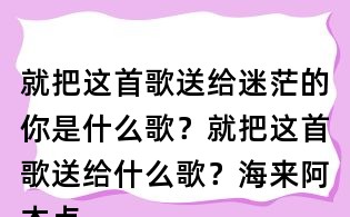 就把這首歌送給迷茫的你是什么歌？就把這首歌送給什么歌？海來阿木點歌的人歌詞