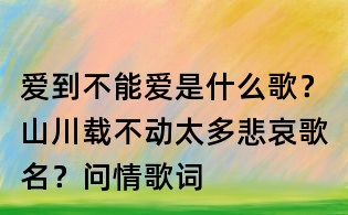 愛到不能愛是什么歌?山川載不動太多悲哀歌名?問情歌詞