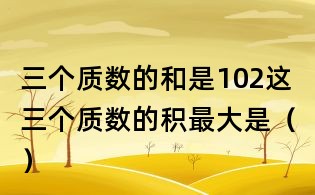 三個(gè)質(zhì)數(shù)的和是102,這三個(gè)質(zhì)數(shù)的積最大是()