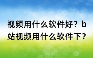 視頻用什么軟件好？b站視頻用什么軟件下？