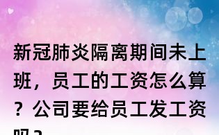 新冠肺炎隔離期間未上班，員工的工資怎么算？公司要給員工發工資嗎？