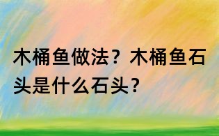 木桶魚做法?木桶魚石頭是什么石頭?