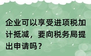 企業可以享受進項稅加計抵減，要向稅務局提出申請嗎？