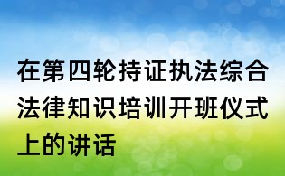 在第四輪持證執(zhí)法綜合法律知識培訓開班儀式上的講話