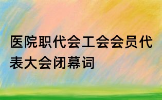 醫院職代會工會會員代表大會閉幕詞