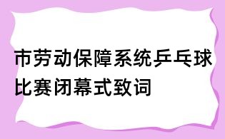 市勞動(dòng)保障系統(tǒng)乒乓球比賽閉幕式致詞
