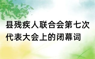 縣殘疾人聯(lián)合會第七次代表大會上的閉幕詞