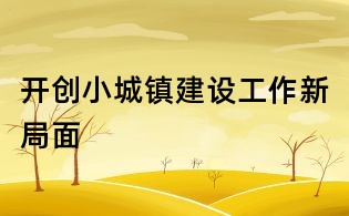 開創(chuàng)小城鎮(zhèn)建設(shè)工作新局面