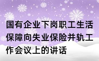 國有企業下崗職工生活保障向失業保險并軌工作會議上的講話