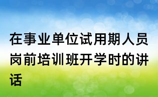 在事業(yè)單位試用期人員崗前培訓(xùn)班開(kāi)學(xué)時(shí)的講話