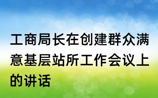 工商局長在創建群眾滿意基層站所工作會議上的講話