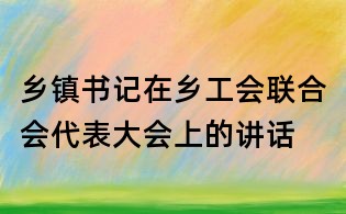 鄉(xiāng)鎮(zhèn)書記在鄉(xiāng)工會(huì)聯(lián)合會(huì)代表大會(huì)上的講話