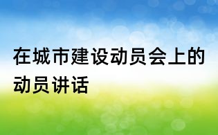 在城市建設(shè)動(dòng)員會(huì)上的動(dòng)員講話