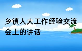 鄉(xiāng)鎮(zhèn)人大工作經(jīng)驗交流會上的講話