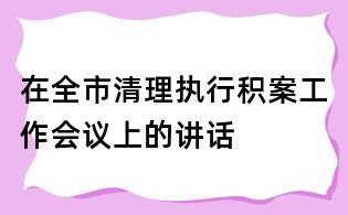 在全市清理執(zhí)行積案工作會議上的講話