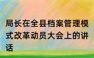 局長在全縣檔案管理模式改革動員大會上的講話