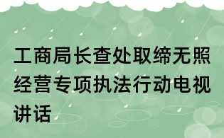 工商局長(zhǎng)查處取締無(wú)照經(jīng)營(yíng)專項(xiàng)執(zhí)法行動(dòng)電視講話
