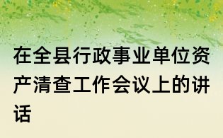 在全縣行政事業(yè)單位資產(chǎn)清查工作會議上的講話