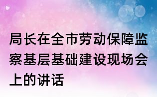 局長在全市勞動保障監察基層基礎建設現場會上的講話