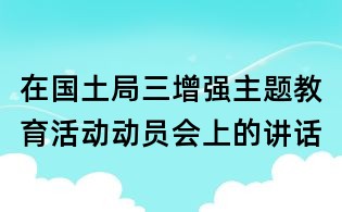在國(guó)土局三增強(qiáng)主題教育活動(dòng)動(dòng)員會(huì)上的講話
