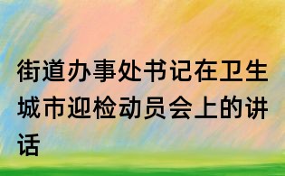 街道辦事處書記在衛生城市迎檢動員會上的講話