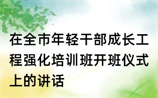 在全市年輕干部成長工程強化培訓班開班儀式上的講話