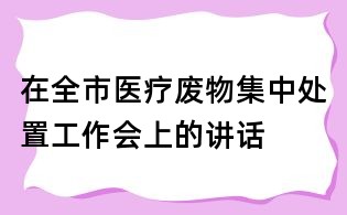 在全市醫(yī)療廢物集中處置工作會(huì)上的講話