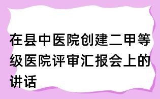 在縣中醫(yī)院創(chuàng)建二甲等級醫(yī)院評審匯報會上的講話