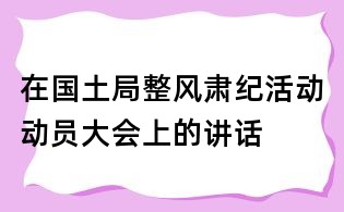 在國土局整風(fēng)肅紀(jì)活動(dòng)動(dòng)員大會(huì)上的講話