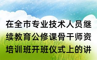 在全市專業技術人員繼續教育公修課骨干師資培訓班開班儀式上的講