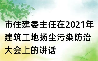 市住建委主任在2021年建筑工地?fù)P塵污染防治大會上的講話