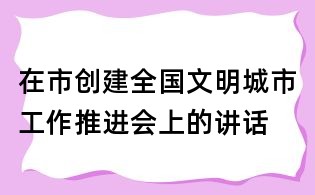 在市創(chuàng)建全國文明城市工作推進(jìn)會(huì)上的講話