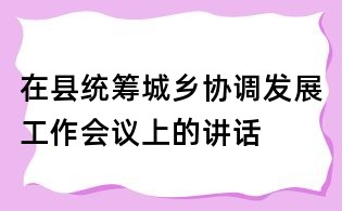 在縣統(tǒng)籌城鄉(xiāng)協(xié)調(diào)發(fā)展工作會議上的講話