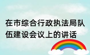在市綜合行政執(zhí)法局隊伍建設會議上的講話