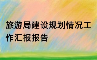 旅游局建設規劃情況工作匯報報告