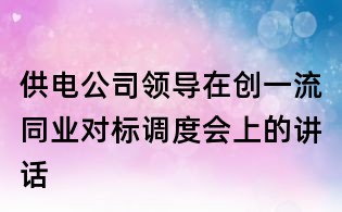 供電公司領(lǐng)導(dǎo)在創(chuàng)一流同業(yè)對(duì)標(biāo)調(diào)度會(huì)上的講話(huà)