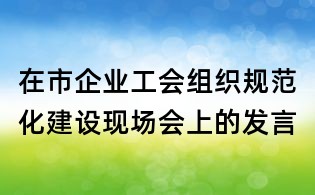 在市企業(yè)工會組織規(guī)范化建設(shè)現(xiàn)場會上的發(fā)言