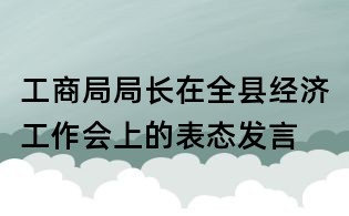 工商局局長在全縣經濟工作會上的表態發言