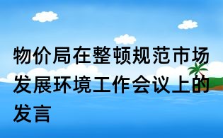 物價局在整頓規范市場發展環境工作會議上的發言