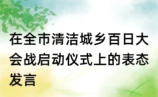 在全市清潔城鄉(xiāng)百日大會戰(zhàn)啟動儀式上的表態(tài)發(fā)言