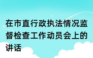 在市直行政執(zhí)法情況監(jiān)督檢查工作動員會上的講話