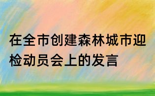 在全市創建森林城市迎檢動員會上的發言