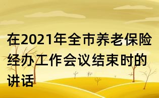 在2021年全市養老保險經辦工作會議結束時的講話