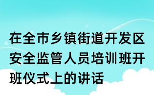 在全市鄉(xiāng)鎮(zhèn)街道開發(fā)區(qū)安全監(jiān)管人員培訓(xùn)班開班儀式上的講話