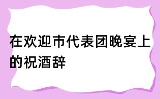 在歡迎市代表團(tuán)晚宴上的祝酒辭