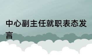中心副主任就職表態(tài)發(fā)言