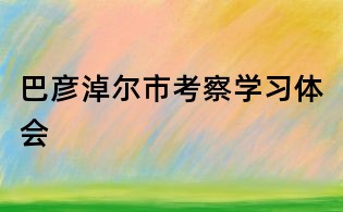 巴彥淖爾市考察學習體會